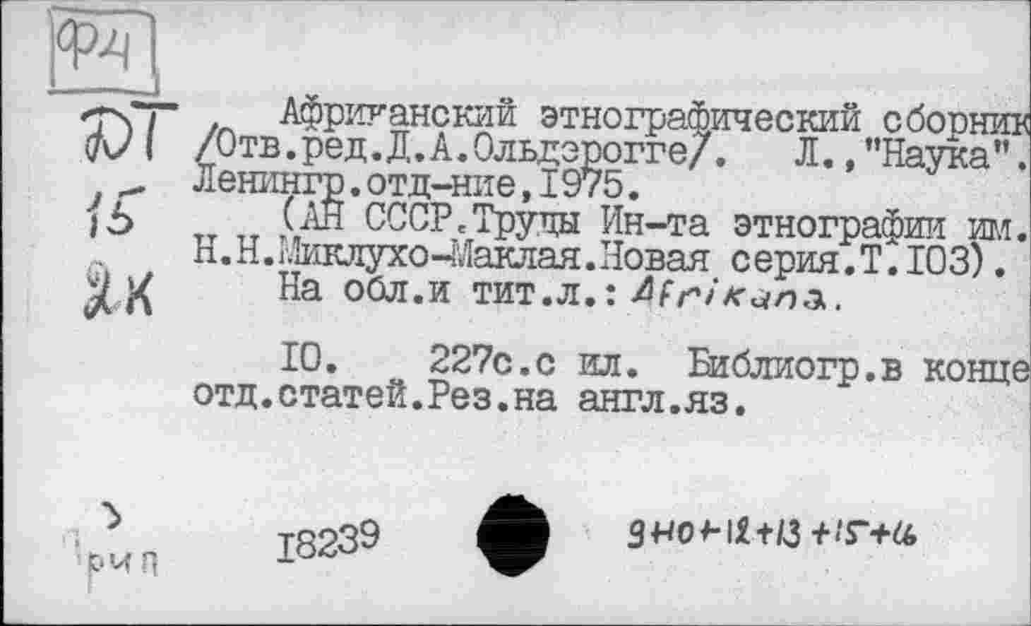 ﻿Як
Африканский этнографический сборник /Отв.ред.Д.А.Ольдэрогге/. Л.,"Наука”. Ленингр.отд-ние,I975.
(АН СССР.Труды Ин-та этнографии им., Н.Н.Ииклухо-ЭДаклая.Новая серия.Т.103).
На обл.и тит.л.: African:)..
10.	227с.с ил. Библиогр.в конце
отд.статей.Рез.на англ.яз.
’рч Л
18239
